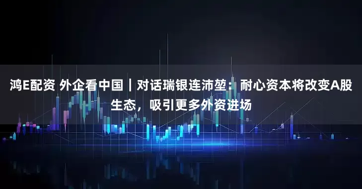 鸿E配资 外企看中国｜对话瑞银连沛堃：耐心资本将改变A股生态，吸引更多外资进场