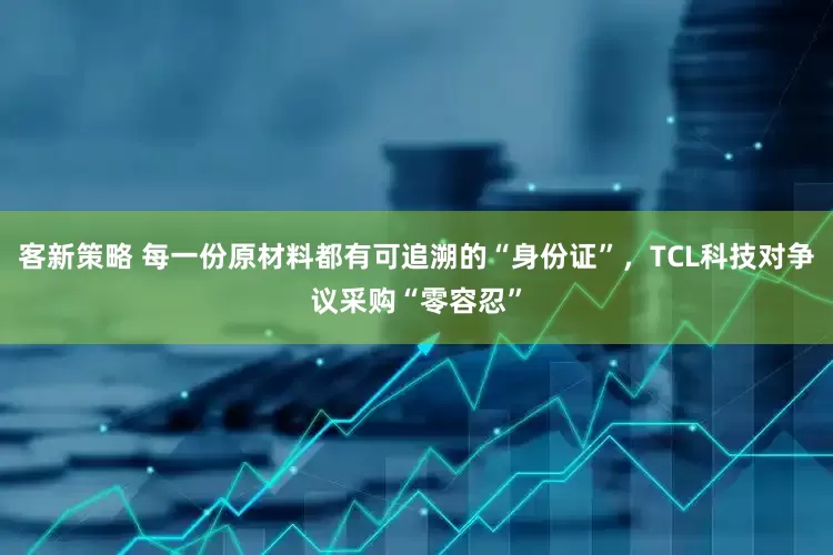 客新策略 每一份原材料都有可追溯的“身份证”，TCL科技对争议采购“零容忍”
