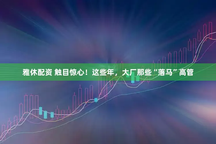 雅休配资 触目惊心！这些年，大厂那些“落马”高管