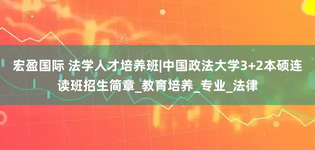 宏盈国际 法学人才培养班|中国政法大学3+2本硕连读班招生简章_教育培养_专业_法律