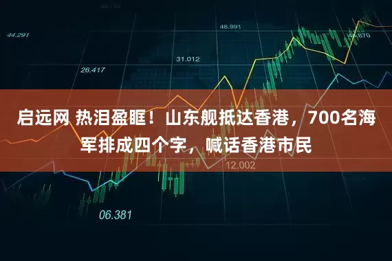 启远网 热泪盈眶！山东舰抵达香港，700名海军排成四个字，喊话香港市民