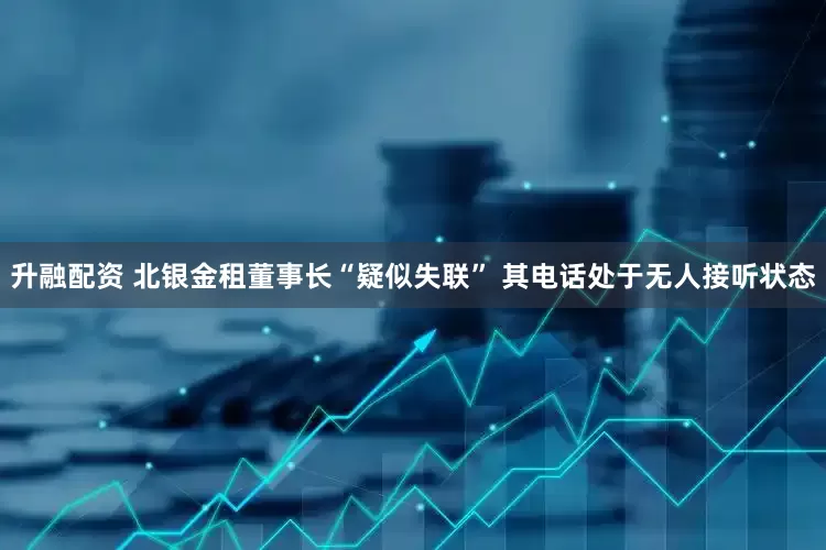 升融配资 北银金租董事长“疑似失联” 其电话处于无人接听状态