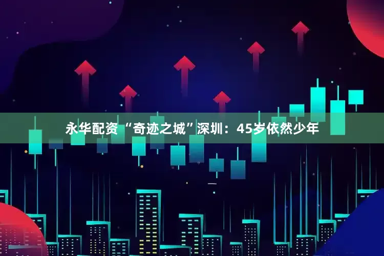 永华配资 “奇迹之城”深圳：45岁依然少年