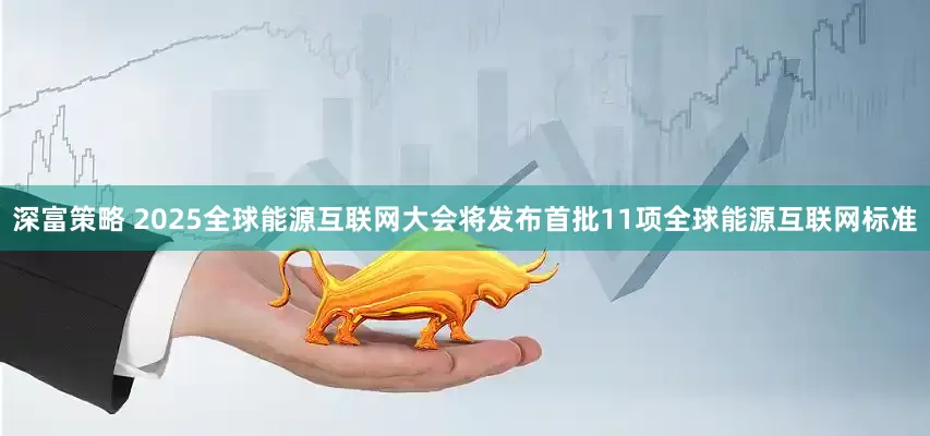深富策略 2025全球能源互联网大会将发布首批11项全球能源互联网标准