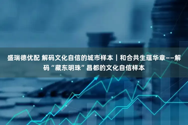 盛瑞德优配 解码文化自信的城市样本｜和合共生蕴华章——解码“藏东明珠”昌都的文化自信样本
