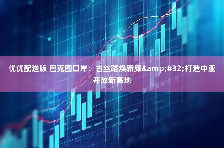优优配送版 巴克图口岸：古丝路焕新颜&#32;打造中亚开放新高地
