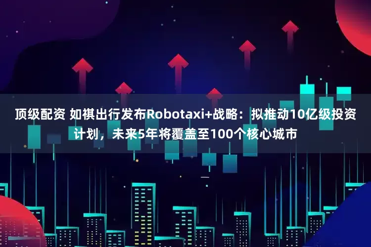 顶级配资 如祺出行发布Robotaxi+战略：拟推动10亿级投资计划，未来5年将覆盖至100个核心城市