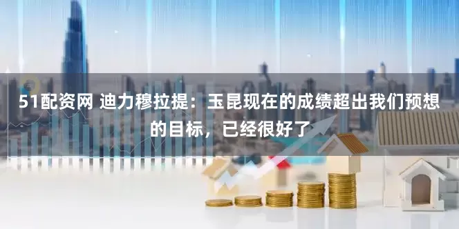 51配资网 迪力穆拉提：玉昆现在的成绩超出我们预想的目标，已经很好了