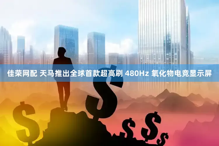 佳荣网配 天马推出全球首款超高刷 480Hz 氧化物电竞显示屏