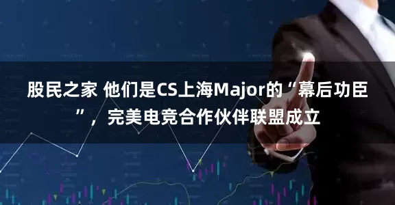 股民之家 他们是CS上海Major的“幕后功臣”，完美电竞合作伙伴联盟成立