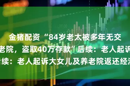 金猪配资 “84岁老太被多年无交集大女儿带出养老院，盗取40万存款”后续：老人起诉大女儿及养老院返还经济损失