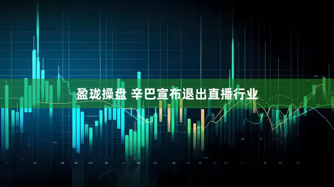 盈珑操盘 辛巴宣布退出直播行业