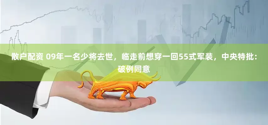 散户配资 09年一名少将去世，临走前想穿一回55式军装，中央特批：破例同意