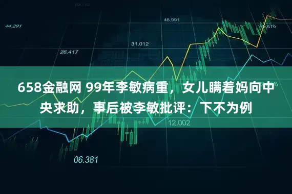 658金融网 99年李敏病重，女儿瞒着妈向中央求助，事后被李敏批评：下不为例
