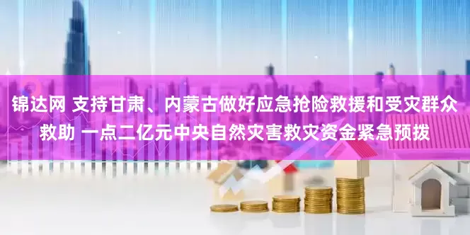锦达网 支持甘肃、内蒙古做好应急抢险救援和受灾群众救助 一点二亿元中央自然灾害救灾资金紧急预拨