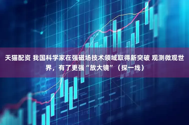 天猫配资 我国科学家在强磁场技术领域取得新突破 观测微观世界，有了更强“放大镜”（探一线）