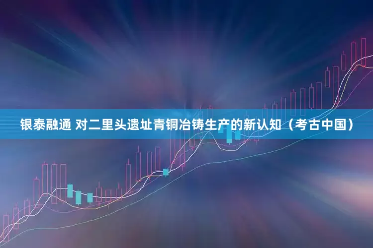 银泰融通 对二里头遗址青铜冶铸生产的新认知（考古中国）