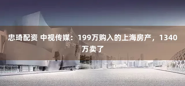 忠琦配资 中视传媒：199万购入的上海房产，1340万卖了