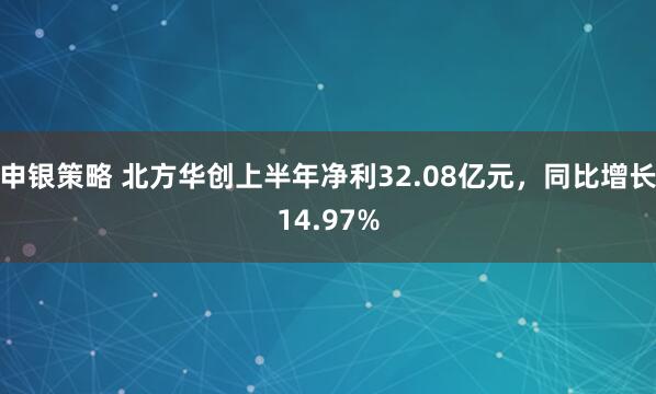 申银策略 北方华创上半年净利32.08亿元，同比增长14.97%