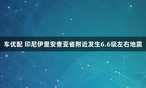 车优配 印尼伊里安查亚省附近发生6.6级左右地震