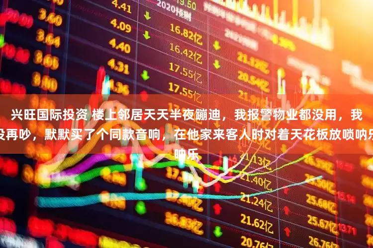 兴旺国际投资 楼上邻居天天半夜蹦迪，我报警物业都没用，我没再吵，默默买了个同款音响，在他家来客人时对着天花板放唢呐乐