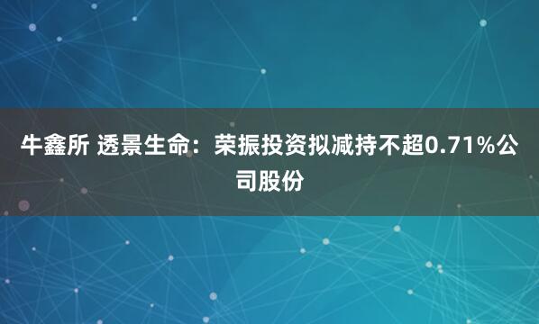 牛鑫所 透景生命：荣振投资拟减持不超0.71%公司股份