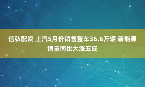 信弘配资 上汽5月份销售整车36.6万辆 新能源销量同比大涨五成