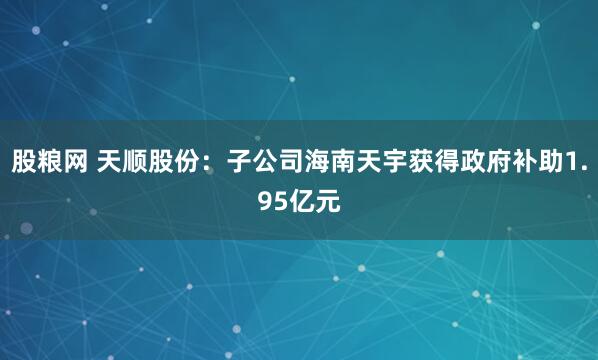 股粮网 天顺股份：子公司海南天宇获得政府补助1.95亿元