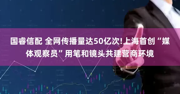 国睿信配 全网传播量达50亿次!上海首创“媒体观察员”用笔和镜头共建营商环境