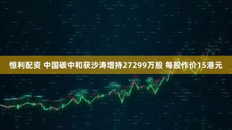 恒利配资 中国碳中和获沙涛增持27299万股 每股作价15港元