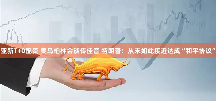 亚新T+0配资 美乌柏林会谈传佳音 特朗普：从未如此接近达成“和平协议”