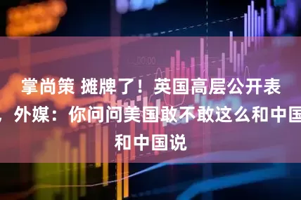 掌尚策 摊牌了！英国高层公开表态，外媒：你问问美国敢不敢这么和中国说