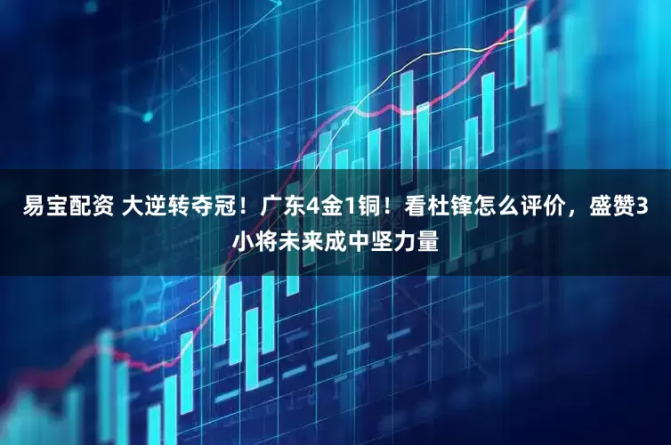 易宝配资 大逆转夺冠！广东4金1铜！看杜锋怎么评价，盛赞3小将未来成中坚力量