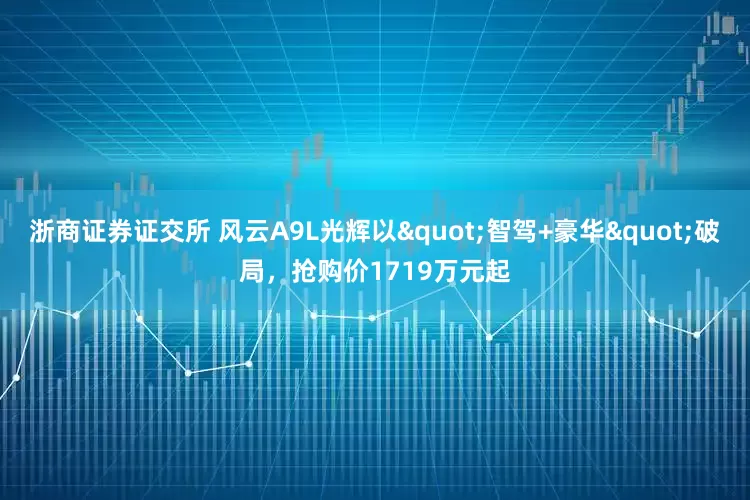 浙商证券证交所 风云A9L光辉以"智驾+豪华"破局，抢购价1719万元起