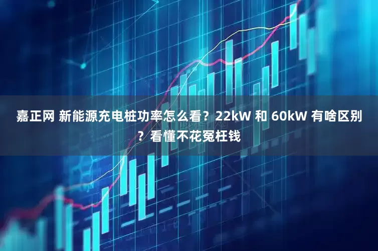 嘉正网 新能源充电桩功率怎么看？22kW 和 60kW 有啥区别？看懂不花冤枉钱