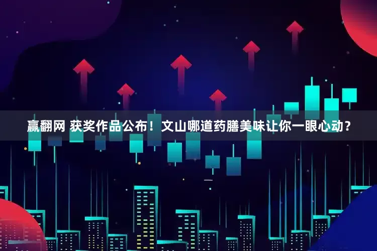 赢翻网 获奖作品公布！文山哪道药膳美味让你一眼心动？